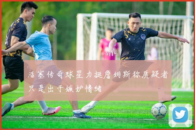 活塞传奇球星力挺詹姆斯称质疑者只是出于嫉妒情绪