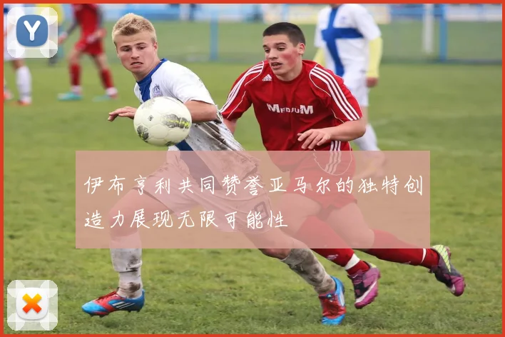 伊布亨利共同赞誉亚马尔的独特创造力展现无限可能性