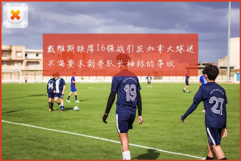 戴维斯缺席16强战引发加拿大球迷不满要求剥夺队长袖标的争议
