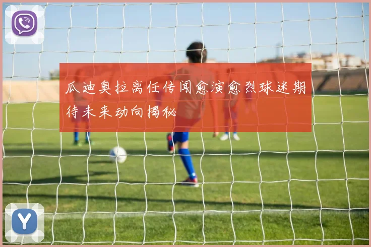 瓜迪奥拉离任传闻愈演愈烈球迷期待未来动向揭秘