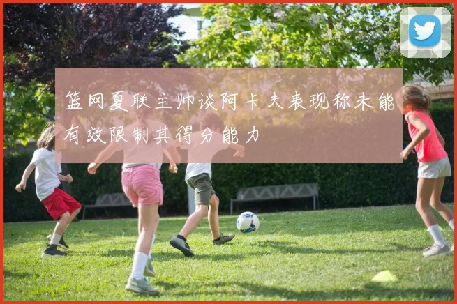 篮网夏联主帅谈阿卡夫表现称未能有效限制其得分能力