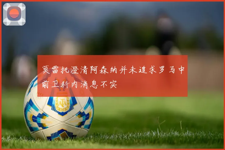 莫雷托澄清阿森纳并未追求罗马中前卫科内消息不实