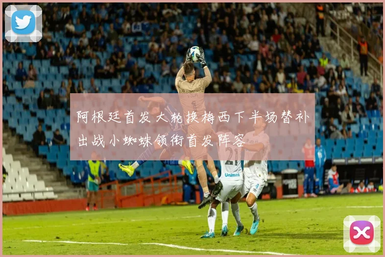 阿根廷首发大轮换梅西下半场替补出战小蜘蛛领衔首发阵容