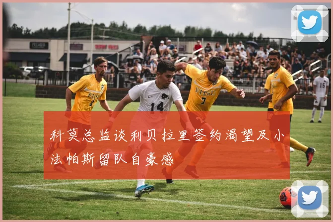科莫总监谈利贝拉里签约渴望及小法帕斯留队自豪感