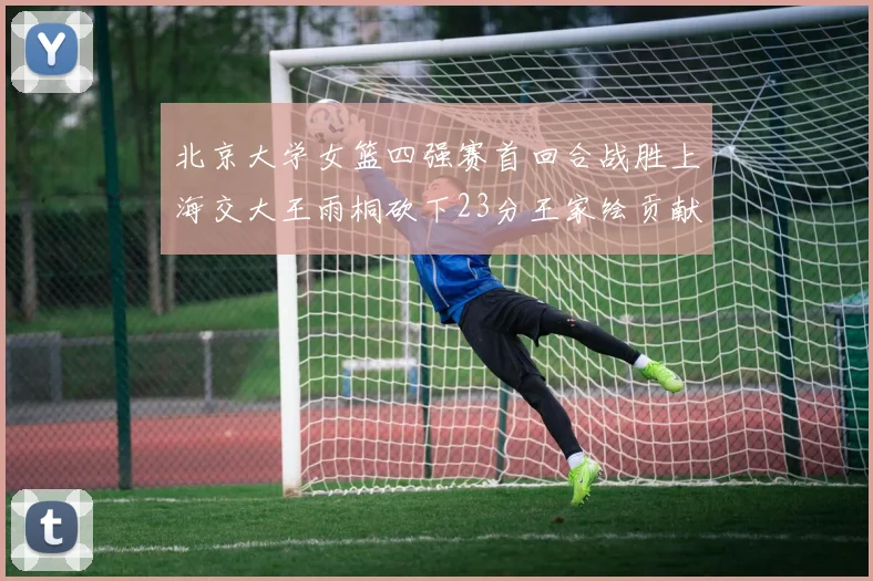 北京大学女篮四强赛首回合战胜上海交大王雨桐砍下23分王家绘贡献21分14篮板