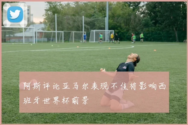 阿斯评论亚马尔表现不佳将影响西班牙世界杯前景