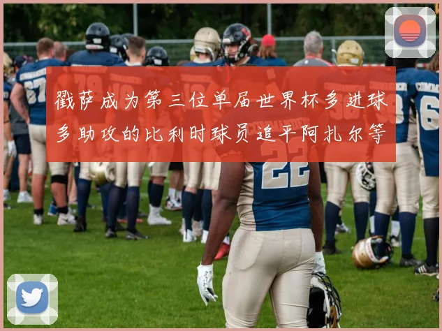 戳萨成为第三位单届世界杯多进球多助攻的比利时球员追平阿扎尔等传奇