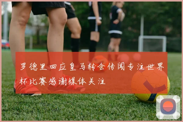 罗德里回应皇马转会传闻专注世界杯比赛感谢媒体关注