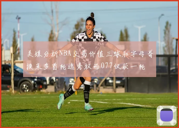 美媒分析NBA交易价值三球和字母哥换来多首轮选秀权而077仅获一轮