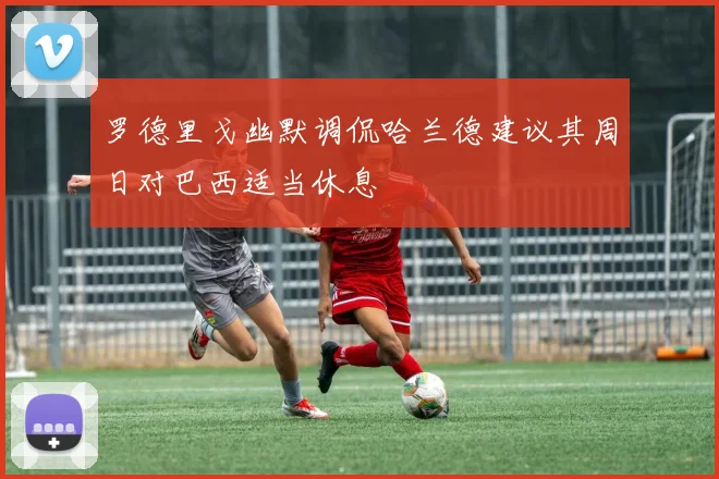 罗德里戈幽默调侃哈兰德建议其周日对巴西适当休息