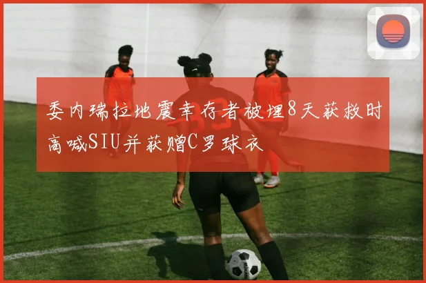 委内瑞拉地震幸存者被埋8天获救时高喊SIU并获赠C罗球衣