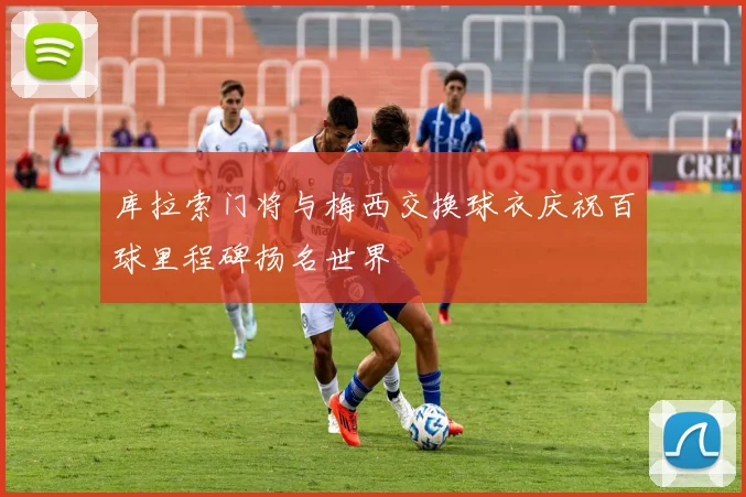 库拉索门将与梅西交换球衣庆祝百球里程碑扬名世界