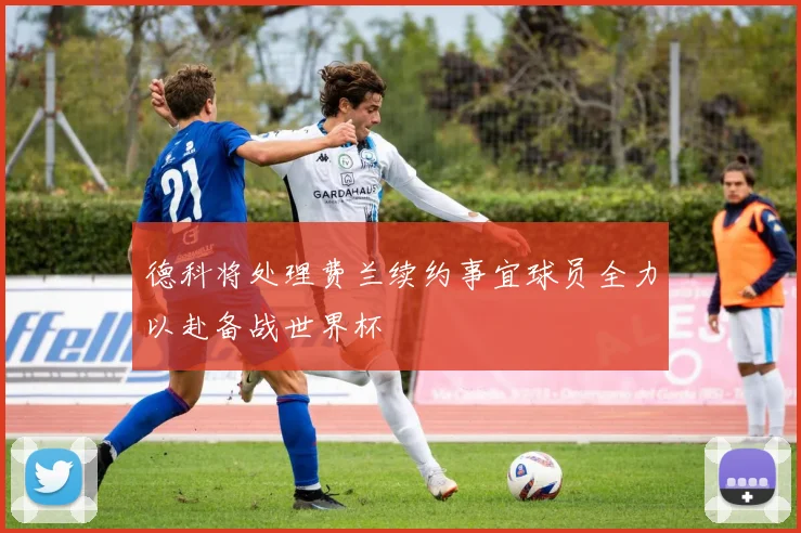 德科将处理费兰续约事宜球员全力以赴备战世界杯