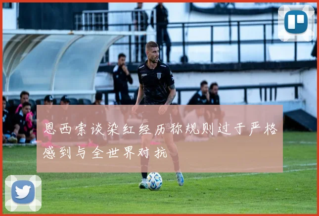 恩西索谈染红经历称规则过于严格感到与全世界对抗