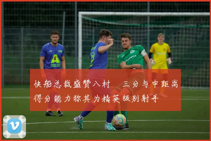 快船总裁盛赞八村塁三分与中距离得分能力称其为精英级别射手