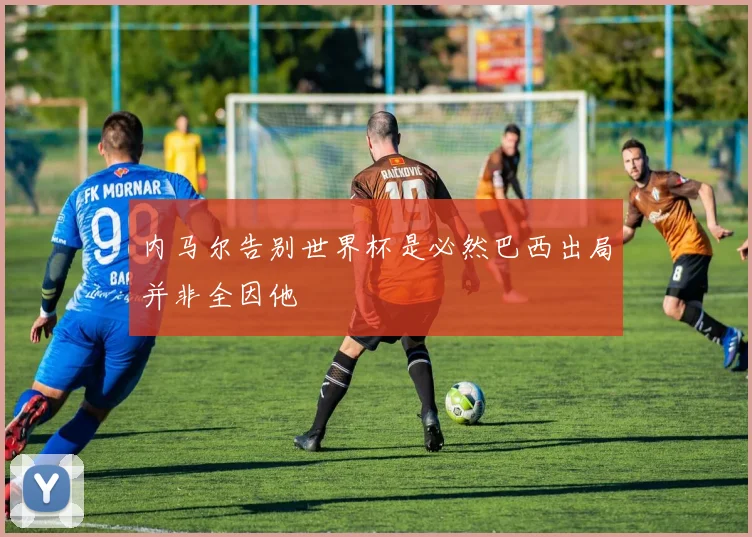 内马尔告别世界杯是必然巴西出局并非全因他