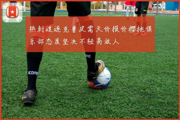 热刺追逐克鲁皮需天价报价樱桃俱乐部态度坚决不轻易放人