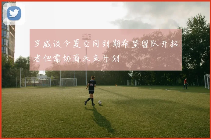罗威谈今夏合同到期希望留队开拓者但需协商未来计划